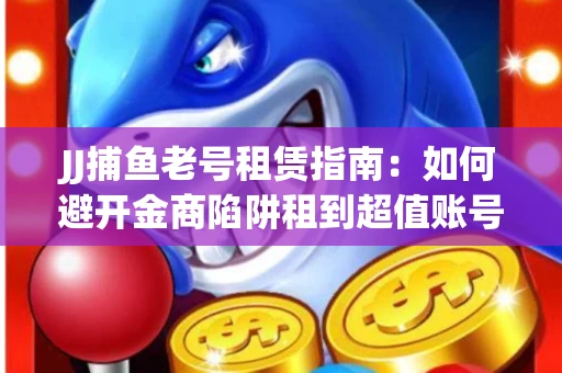 JJ捕鱼老号租赁指南：如何避开金商陷阱租到超值账号